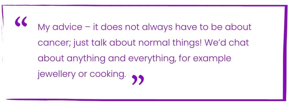 My advice - it does not always have to be about cancer; just talk about normal things! We'd chat about anything and everything, for example jewellery or cooking.