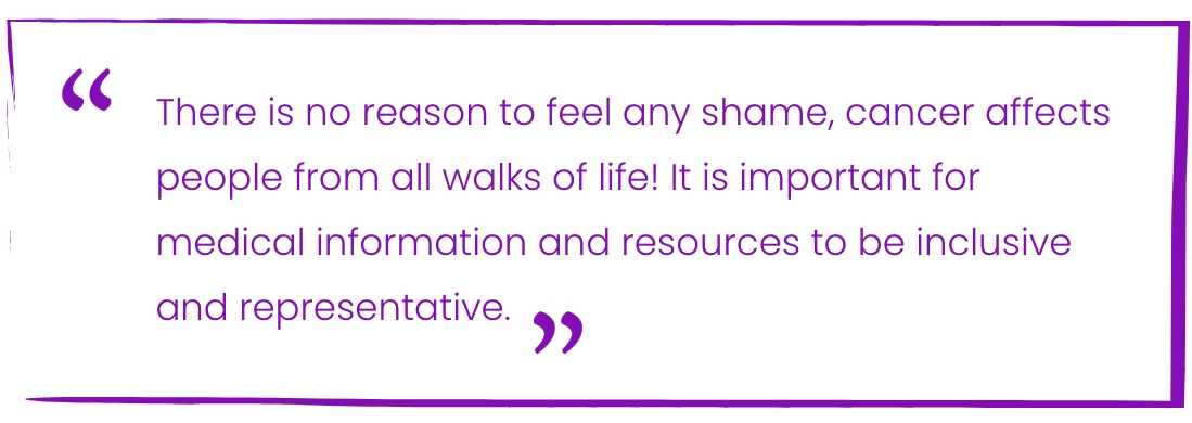 There is no reason to feel any shame, cancer affects people from all walks of life! It is important for medical information and resources to be inclusive and representative.